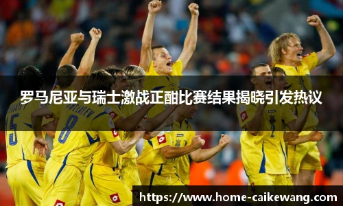 罗马尼亚与瑞士激战正酣比赛结果揭晓引发热议
