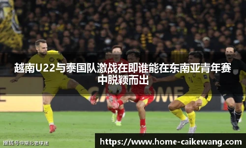 越南U22与泰国队激战在即谁能在东南亚青年赛中脱颖而出